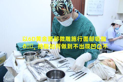 以6D黄金面部微雕施行面部吸脂 🕸 抽脂如何做到不出现凹凸不平状况